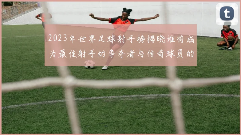 2023年世界足球射手榜揭晓谁将成为最佳射手的争夺者与传奇球员的较量