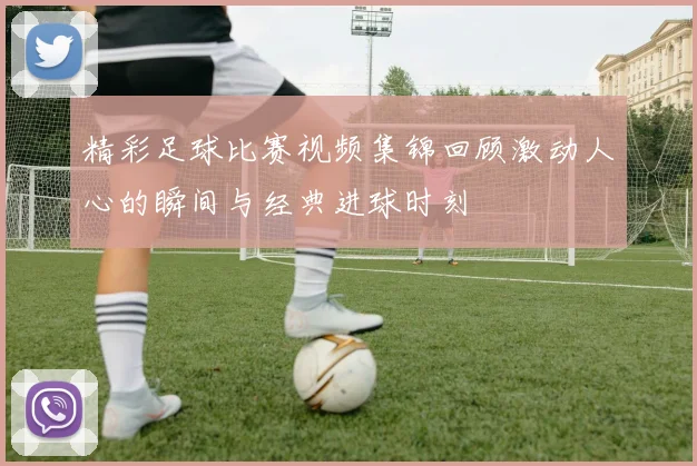 精彩足球比赛视频集锦回顾激动人心的瞬间与经典进球时刻