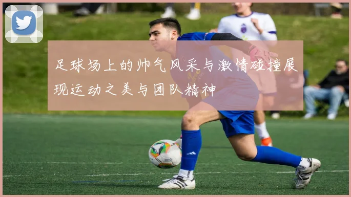 足球场上的帅气风采与激情碰撞展现运动之美与团队精神