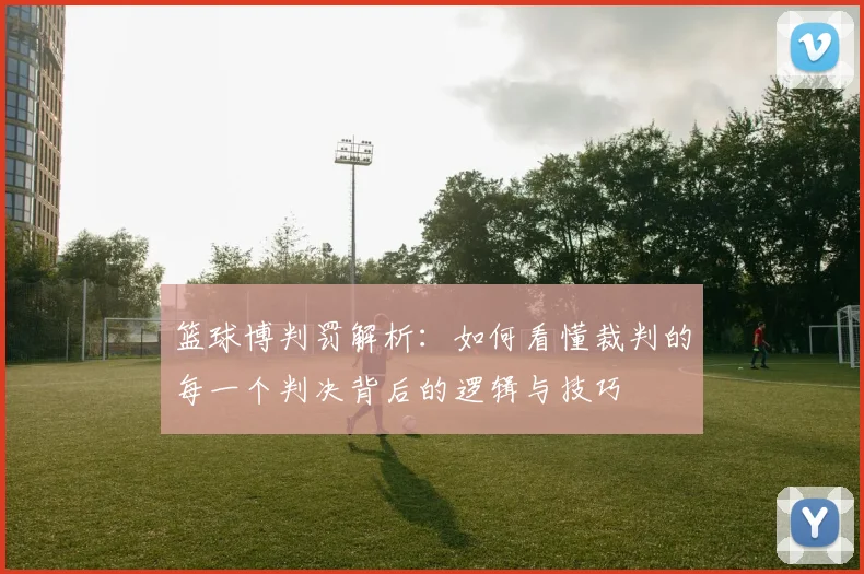 篮球博判罚解析：如何看懂裁判的每一个判决背后的逻辑与技巧