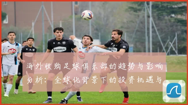海外收购足球俱乐部的趋势与影响分析：全球化背景下的投资机遇与挑战