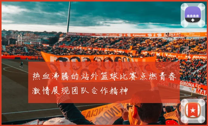 热血沸腾的站外篮球比赛点燃青春激情展现团队合作精神