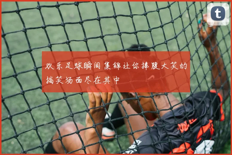 欢乐足球瞬间集锦让你捧腹大笑的搞笑场面尽在其中