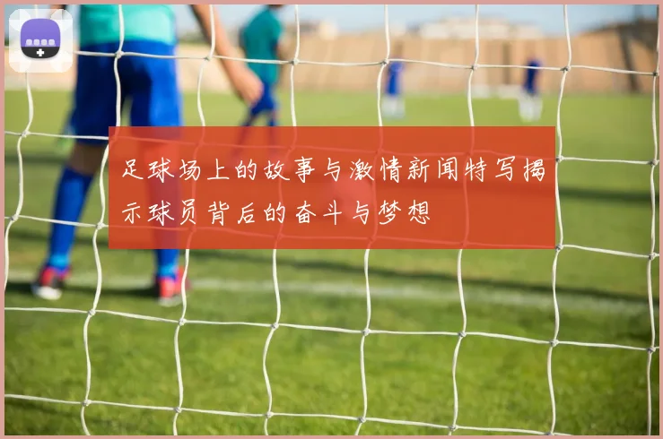 足球场上的故事与激情新闻特写揭示球员背后的奋斗与梦想