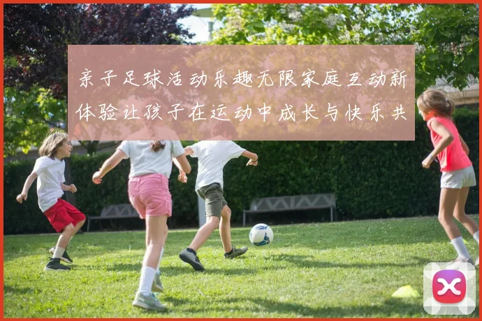 亲子足球活动乐趣无限家庭互动新体验让孩子在运动中成长与快乐共融