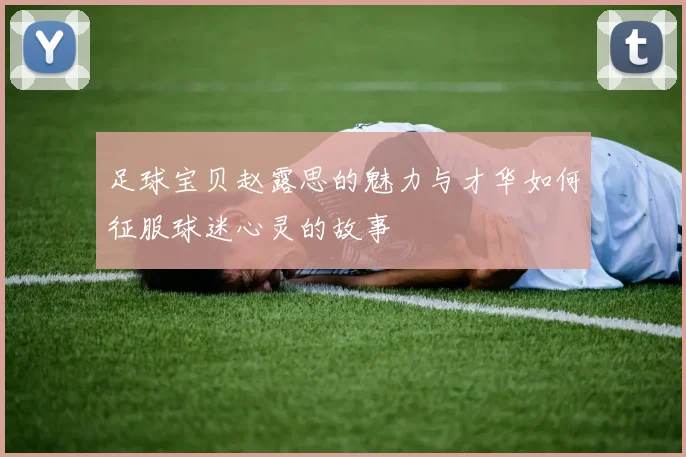 足球宝贝赵露思的魅力与才华如何征服球迷心灵的故事