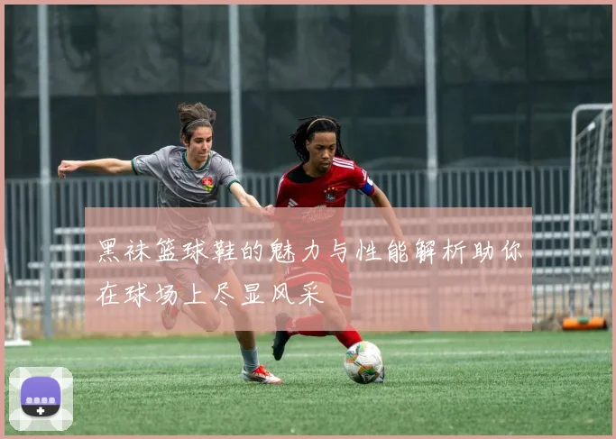 黑袜篮球鞋的魅力与性能解析助你在球场上尽显风采