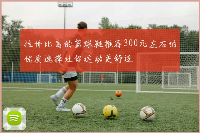 性价比高的篮球鞋推荐300元左右的优质选择让你运动更舒适